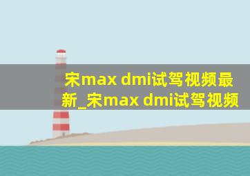 宋max dmi试驾视频最新_宋max dmi试驾视频